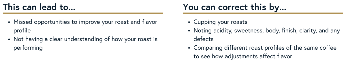 Skipping the Cupping Table
Skipping the cupping table can lead to missed opportunities to improve your roast and flavor profile while not giving you a clear understanding of how your roast is performing. Taste often and critically.
Action:
• Cup your roasts.
• Take notes on acidity, sweetness, body, finish, clarity, and any defects.
• Compare roast profiles of the same coffee to understand how adjustments affect flavor.